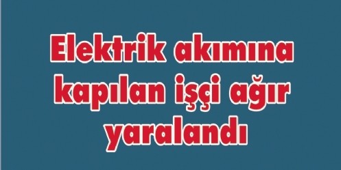 Elektrik akımına kapılan işçi ağır yaralandı 