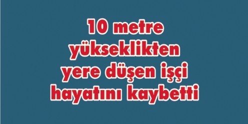 10 metre yükseklikten yere düşen işçi hayatını kaybetti