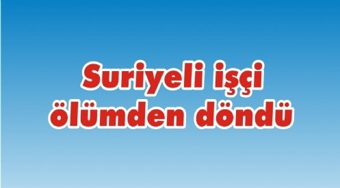 Suriyeli işçi ölümden döndü 